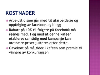  Arbeidstid som går med til utarbeidelse og
  oppfølging av facebook og blogg
 Rabatt på 10% til følgere på facebook må
  regnes med. I og med at denne kafeen
  etableres samtidig med kampanje kan
  ordinære priser justeres etter dette.
 Gavekort på måltider i kafeen som premie til
  vinnere av konkurransen
 
