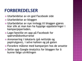  Utarbeidelse av en god Facebook side
 Utarbeidelse av bloggen
 Utarbeidelse av nye innlegg til bloggen gjøres
  klar slik at man kan ha hyppige oppdateringer i
  kampanjeperioden.
 Lage/bestille en app på Facebook for
  spørsmålskonkurranse
 Annonsering i lokalavis (på nettside og
  papirutgave), i selve kafeen og på gaten
 Forankre målene med kampanjen hos de ansatte
 Sette opp Google Analytics for bloggen for å
  kunne følge utviklingen
 