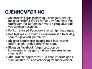  Annonsering igangsettes og Facebooksiden og
  bloggen settes i drift i forkant av åpningen slik
  interessen for kafeen kan være i gang allerede
  ved åpningstidspunkt.
 Konkurranse på Facebook startes åpningsdagen.
 Det trekkes en vinner av konkurransen hver dag,
  som får gavekort på måltid.
 Bloggen oppdateres hyppig med interessant
  informasjon rundt kafeens konsept.
 Blogg og Facebook følges tett opp og
  kommentarer og spørsmål bør besvares innen
  rimelig tid.
 Alle ansatte oppfordres til å dele informasjon i
  sine kanaler, til sine venner og venners venner.
 