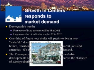 Growth in Centers responds to market demandDemographic trends:First wave of baby boomers will be 65 in 2011Largest number of millenials reaches 22 in 2012One-third of future households will prefer to live in new “walkable” developments:  smaller homes, townhomes, condos, with access to transit, jobs and amenities.  We are far short of meeting this demand.The Vision puts more new homes and jobs in walkable developments near transit stations.  This preserves the character of existing suburban neighborhoods.