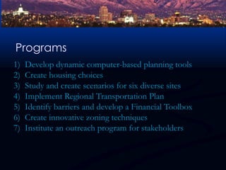 Programs Develop dynamic computer-based planning toolsCreate housing choicesStudy and create scenarios for six diverse sitesImplement Regional Transportation PlanIdentify barriers and develop a Financial ToolboxCreate innovative zoning techniquesInstitute an outreach program for stakeholders