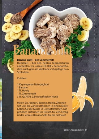 11QCHEFS Käseblatt 2020
Hundeeis
Gummibärchen alles mit Früchten
Banana SplitBanana Split – der Sommerhit!
Hundeeis – bei den heißen Temperaturen
empfehlen wir unsere QCHEFS Zahnputzflo-
cken auch gern als kühlende Zahnpflege zum
Schlecken.
Zutaten:
150g mageren Naturjoghurt
1 Banane
1 TL Honig
1 TL Zitronensaft
3 TL QCHEFS Zahnputzflocken Hund
Mixen Sie Joghurt, Banane, Honig, Zitronen-
saft und die Zahnputzflocken in einem Mixer.
Geben Sie die Masse in Eiswürfelformen. Die
gefüllten Eisformen ins Eisfach für 24h. Fertig
ist der leckere Banana Split für die Fellnase!
 