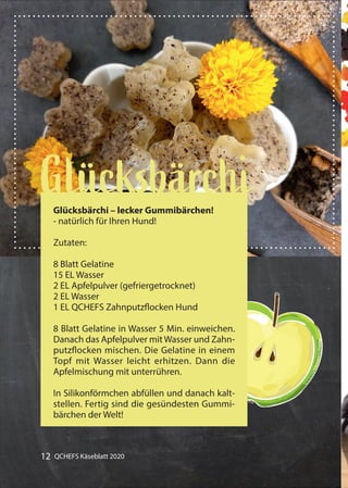 12 QCHEFS Käseblatt 2020
Gummibärchen alles mit Früchten
GlücksbärchiGlücksbärchi – lecker Gummibärchen!
- natürlich für Ihren Hund!
Zutaten:
8 Blatt Gelatine
15 EL Wasser
2 EL Apfelpulver (gefriergetrocknet)
2 EL Wasser
1 EL QCHEFS Zahnputzflocken Hund
8 Blatt Gelatine in Wasser 5 Min. einweichen.
Danach das Apfelpulver mitWasser und Zahn-
putzflocken mischen. Die Gelatine in einem
Topf mit Wasser leicht erhitzen. Dann die
Apfelmischung mit unterrühren.
In Silikonförmchen abfüllen und danach kalt-
stellen. Fertig sind die gesündesten Gummi-
bärchen der Welt!
 