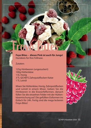 15QCHEFS Käseblatt 2020
Gummibärchen alles mit Früchten
Froyo BitesFoyo Bites – dieses Pink ist auch für Jungs!
Hundeeis für Ihre Fellnase.
Zutaten:
125g Himbeeren (ungezuckert)
100g Hüttenkäse
1 EL Honig
3 TL QCHEFS Zahnputzflocken Katze
1 TL Leinöl
Mixen Sie Hüttenkäse, Honig, Zahnputzflocken
und Leinöl in einem Mixer. Geben Sie die
Himbeeren in die Eiswürfelformen, danach
füllen Sie die einzelnen Felder mit der Hütten-
käsemischung auf. Die gefüllten Eisformen ins
Eisfach für 24h. Fertig sind die mega leckeren
Froyo Bites!
 