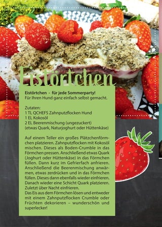 16 QCHEFS Käseblatt 2020
Gummibärchen alles mit Früchten
EistörtchenEistörtchen - für jede Sommerparty!
Für Ihren Hund ganz einfach selbst gemacht.
Zutaten:
1 TL QCHEFS Zahnputzflocken Hund
1 EL Kokosöl
2 EL Beerenmischung (ungezuckert)
(etwas Quark, Naturjoghurt oder Hüttenkäse)
Auf einem Teller ein großes Plätzchenförm-
chen platzieren. Zahnputzflocken mit Kokosöl
mischen. Dieses als Boden-Crumble in das
Förmchen pressen. Anschließend etwas Quark
(Joghurt oder Hüttenkäse) in das Förmchen
füllen. Dann kurz im Gefrierfach anfrieren.
Anschließend die Beerenmischung anwär-
men, etwas zerdrücken und in das Förmchen
füllen. Dieses dann ebenfalls wieder einfrieren.
Danach wieder eine Schicht Quark platzieren.
Zuletzt über Nacht einfrieren.
Das Eis aus dem Förmchen lösen und entweder
mit einem Zahnputzflocken Crumble oder
Früchten dekorieren – wunderschön und
superlecker!
 