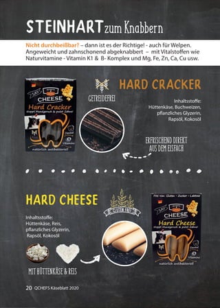 20 QCHEFS Käseblatt 2020
Inhaltsstoffe:
Hüttenkäse, Buchweizen,
pflanzliches Glyzerin,
Rapsöl, Kokosöl
Hard Cracker
Inhaltsstoffe:
Hüttenkäse, Reis,
pflanzliches Glyzerin,
Rapsöl, Kokosöl
Hard Cheese
Nicht durchbeißbar? – dann ist es der Richtige! - auch für Welpen.
Angeweicht und zahnschonend abgeknabbert – mit Vitalstoffen wie
Naturvitamine - Vitamin K1 & B- Komplex und Mg, Fe, Zn, Ca, Cu usw.
SteinhartzumKnabbern
ERFRISCHENDDIREKT
AUSDEMEISFACH
GETREIDEFREI
MITHÜTTENKÄSE&REIS
 