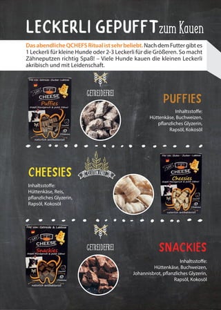 Inhaltsstoffe:
Hüttenkäse, Reis,
pflanzliches Glyzerin,
Rapsöl, Kokosöl
Inhaltsstoffe:
Hüttenkäse, Buchweizen,
pflanzliches Glyzerin,
Rapsöl, Kokosöl
Inhaltsstoffe:
Hüttenkäse, Buchweizen,
Johannisbrot, pflanzliches Glyzerin,
Rapsöl, Kokosöl
Snackies
Cheesies
Puffies
zumKauenLeckerli Gepufft
DasabendlicheQCHEFSRitualistsehrbeliebt.NachdemFuttergibtes
1 Leckerli für kleine Hunde oder 2-3 Leckerli für die Größeren. So macht
Zähneputzen richtig Spaß! – Viele Hunde kauen die kleinen Leckerli
akribisch und mit Leidenschaft.
GETREIDEFREI
GETREIDEFREI
 
