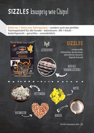 23QCHEFS Käseblatt 2020
Sizzles knusprigwieChips!
Inhaltsstoffe:
Hüttenkäse, Buchweizen,
pflanzliches Glyzerin,
Rapsöl, Kokosöl
Sizzles
Nicht nur 1 Stück zum Zähneputzen – sondern auch das perfekte
Trainingsleckerli für alle Hunde! – kalorienarm. Mit 1 Knick! -
bedarfsgerecht – geruchlos – unverderblich.
AUCHALS
TRAININGSLECKERLI
HÜTTENKÄSE
BUCHWEIZEN
RAPSÖL
KOKOSÖL
GETREIDEFREI
 