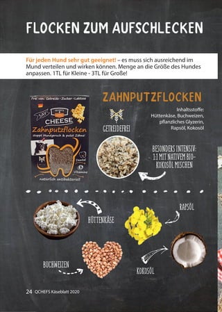 24 QCHEFS Käseblatt 2020
Flocken zum Aufschlecken
Inhaltsstoffe:
Hüttenkäse, Buchweizen,
pflanzliches Glyzerin,
Rapsöl, Kokosöl
Zahnputzflocken
Für jeden Hund sehr gut geeignet! – es muss sich ausreichend im
Mund verteilen und wirken können. Menge an die Größe des Hundes
anpassen. 1TL für Kleine - 3TL für Große!
BESONDERSINTENSIV:
1:1MITNATIVEMBIO-
KOKOSÖLMISCHEN
HÜTTENKÄSE
BUCHWEIZEN
RAPSÖL
KOKOSÖL
GETREIDEFREI
 