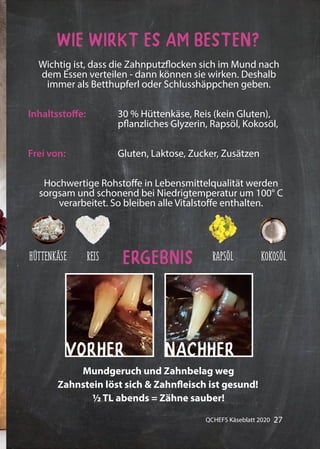 27QCHEFS Käseblatt 2020
Wie wirkt es am besten?
Ergebnis
Wichtig ist, dass die Zahnputzflocken sich im Mund nach
dem Essen verteilen - dann können sie wirken. Deshalb
immer als Betthupferl oder Schlusshäppchen geben.
Hochwertige Rohstoffe in Lebensmittelqualität werden
sorgsam und schonend bei Niedrigtemperatur um 100° C
verarbeitet. So bleiben alle Vitalstoffe enthalten.
Inhaltsstoffe: 30 % Hüttenkäse, Reis (kein Gluten),
pflanzliches Glyzerin, Rapsöl, Kokosöl,
Gluten, Laktose, Zucker, ZusätzenFrei von:
Zahnstein löst sich & Zahnfleisch ist gesund!
½ TL abends = Zähne sauber!
Mundgeruch und Zahnbelag weg
VORHER NACHHER
KOKOSÖLRAPSÖLREISHÜTTENKÄSE
 