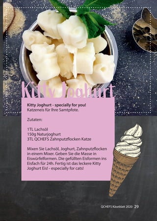 29QCHEFS Käseblatt 2020
Gummibärchen alles mit Früchten
Kitty JoghurtKitty Joghurt - specially for you!
Katzeneis für Ihre Samtpfote.
Zutaten:
1TL Lachsöl
150g Naturjoghurt
3TL QCHEFS Zahnputzflocken Katze
Mixen Sie Lachsöl, Joghurt, Zahnputzflocken
in einem Mixer. Geben Sie die Masse in
Eiswürfelformen. Die gefüllten Eisformen ins
Eisfach für 24h. Fertig ist das leckere Kitty
Joghurt Eis! - especially for cats!
 