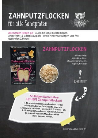 31QCHEFS Käseblatt 2020
½ TL pur mit Wasser angefeuchtet – odermit Quark, Butter, Snackpaste oder mitLeberwurst mischen – auch mit 1 TL Futter - alsSchlusshäppchen abends vor dem Schlafen.Es muss sich gut im Mund verteilen –dann kann es wirken.
So lieben Katzen ihre
QCHEFS Zahnputzflocken!
ZahnputzFlocken
füralleSamtpfoten
Zahnputzflocken
Alle Katzen lieben sie – auch die sonst nichts mögen.
Artgerecht & alltagstauglich – ohne Nebenwirkungen und mit
gesunden Zähnen!
Inhaltsstoffe:
Hüttenkäse, Reis,
pflanzliches Glyzerin,
Rapsöl, Kokosöl
GEHEIMTIPP
 
