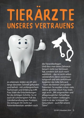 5QCHEFS Käseblatt 2020
unseres Vertrauens
Tierärzte
unseres Vertrauens
es erkennen, leiden sie oft sehr
lange darunter. Schnell gefunden
und befreit - mit umfangreichem
Fachwissen und Erfahrung trifft
Frau Stärk die Entscheidungen
für die richtigen Schritte. So ist
auch im schwierigsten Fall die
Zahnbehandlung kein Problem.
Da vertrauen ihr nicht nur
Patientenbesitzer, sondern auch
die Tierarztkollegen.
Und dass man beim Zahnarzt-
besuch nicht nur Vertrauen
hat, sondern sich auch noch
wohlfühlt – das ist nicht selbst-
verständlich. Denn verantwor-
tungsvoll und sehr einfühlsam
begleitet das tolle Zahnarzt
- Team die kleinen und großen
Patienten. So wurden schon viele
Zähne gerettet. Doch Frau Stärk
sagt auch: „Mit artgerechter und
alltagstauglicher Zahnpflege
kann man vielem vorbeugen.
Und es ist der Schlüssel fürs
Gesundsein - auch für unsere
Tiere!“
 