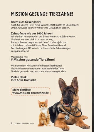 QCHEFS Käseblatt 20208 QCHEFS Käseblatt 2020
Recht aufs Gesundsein!
Auch für unsere Tiere. Neue Wissenschaft macht es uns einfach:
Ohne Aufwand können wir für ihre Gesundheit sorgen.
Zahnpflege wie vor 1000 Jahren!
Wir denken immer noch - der Zahnstein macht Zähne krank.
Und erst wenn er dick ist – muss er weg.
Zahnprobleme beginnen mit dem 2. Lebensjahr und
mit 6 Jahren haben 80 % der Tiere Parodontitis und
Entzündungen. Oft werden schmerzhafte Erkrankungen
zu spät entdeckt.
Machen Sie mit!
# Mission gesunde Tierzähne!
Mit nur einem Klick zu Ihrem besten Tierfreund!
Neues Wissen weitergeben - zum Wohle der Tiere!
Sind sie gesund - sind auch wir Menschen glücklich.
Vielen Dank!
Ihre Anke Domaske
Mehr darüber:
www.mission-tierzaehne.de
Mission gesunde Tierzähne!
 