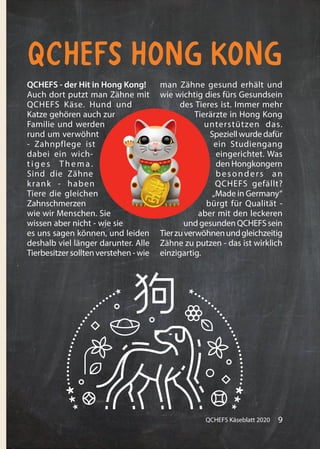 9QCHEFS Käseblatt 2020
QCHEFS Hong Kong
QCHEFS - der Hit in Hong Kong!
Auch dort putzt man Zähne mit
QCHEFS Käse. Hund und
Katze gehören auch zur
Familie und werden
rund um verwöhnt
- Zahnpflege ist
dabei ein wich-
tiges Thema.
Sind die Zähne
krank - haben
Tiere die gleichen
Zahnschmerzen
wie wir Menschen. Sie
wissen aber nicht - wie sie
es uns sagen können, und leiden
deshalb viel länger darunter. Alle
Tierbesitzer sollten verstehen - wie
man Zähne gesund erhält und
wie wichtig dies fürs Gesundsein
des Tieres ist. Immer mehr
Tierärzte in Hong Kong
unterstützen das.
Speziell wurde dafür
ein Studiengang
eingerichtet. Was
den Hongkongern
besonders an
QCHEFS gefällt?
„Made in Germany“
bürgt für Qualität -
aber mit den leckeren
und gesunden QCHEFS sein
Tierzuverwöhnenundgleichzeitig
Zähne zu putzen - das ist wirklich
einzigartig.
 