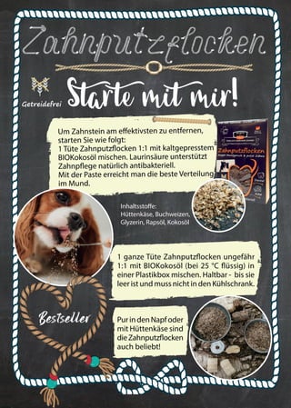 23
Bestseller
Zahnputzflocken
Getreidefrei Starte mit mir!
Um Zahnstein am effektivsten zu entfernen,
starten Sie wie folgt:
1 Tüte Zahnputzflocken 1:1 mit kaltgepresstem
BIOKokosöl mischen. Laurinsäure unterstützt
Zahnpflege natürlich antibakteriell.
Mit der Paste erreicht man die beste Verteilung
im Mund.
Inhaltsstoffe:
Hüttenkäse, Buchweizen,
Glyzerin, Rapsöl, Kokosöl
1 ganze Tüte Zahnputzflocken ungefähr
1:1 mit BIOKokosöl (bei 25 °C flüssig) in
einer Plastikbox mischen. Haltbar - bis sie
leer ist und muss nicht in den Kühlschrank.
PurindenNapfoder
mit Hüttenkäse sind
dieZahnputzflocken
auch beliebt!
 