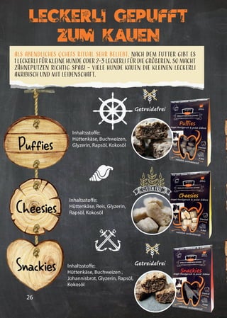 26
Leckerli Gepufft
Zum Kauen
Als abendliches QCHEFS Ritual sehr beliebt. Nach dem Futter gibt es
1 Leckerli für kleine Hunde oder 2-3 Leckerli für die Größeren. So macht
Zähneputzen richtig Spaß! – Viele Hunde kauen die kleinen Leckerli
akribisch und mit Leidenschaft.
Getreidefrei
Getreidefrei
Puffies
Cheesies
Snackies
Inhaltsstoffe:
Hüttenkäse, Buchweizen,
Glyzerin, Rapsöl, Kokosöl
Inhaltsstoffe:
Hüttenkäse, Reis, Glyzerin,
Rapsöl, Kokosöl
Inhaltsstoffe:
Hüttenkäse, Buchweizen ,
Johannisbrot, Glyzerin, Rapsöl,
Kokosöl
 