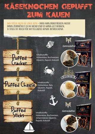 27
KAseknochen Gepufft
Zum Kauen
Das Stück muss so groß sein – dass man draufbeißen muss!
Dann zerbröselt es im Mund und es kann gut wirken.
½ Stick ist auch für mittelgroße Hunde ausreichend.
Getreidefrei
Inhaltsstoffe:
Hüttenkäse, Buchweizen,
Glyzerin, Rapsöl, Kokosöl
Inhaltsstoffe:
Hüttenkäse, Reis,
Glyzerin, Rapsöl,
Kokosöl
Inhaltsstoffe:
Hüttenkäse, Buchweizen,
Johannisbrot, Glyzerin,
Rapsöl, Kokosöl
Puffed
Cracker
Puffed Cheese
Puffed
Sticks
Getreidefrei
..
 