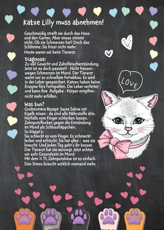 6
Geschmeidig streift sie durch das Haus
und den Garten. Aber etwas stimmt
nicht. Ob sie Schmerzen hat? Doch das
Schlimme: Sie frisst nicht mehr.
Heute waren wir beim Tierarzt.
Katze Lilly muss abnehmen!
Diagnose:
Zu viel Gewicht und Zahnfleischentzündung.
Jetzt ist es doch passiert! - Nicht fressen -
wegen Schmerzen im Mund. Der Tierarzt
warnt vor zu schnellem Fettabbau. Es wird
in der Leber gespeichert. Katzen haben keine
Enzyme fürs Fettspalten. Die Leber verfettet
und kann ihre Aufgabe - Körper entgiften -
nicht mehr erfüllen.
Was tun?
Großmutters Rezept: Saure Sahne mit
Eigelb mixen - da sind alle Nährstoffe drin.
Notfalls vom Finger schlecken lassen.
Zahnputzflocken gegen die Entzündung
im Mund als Schlusshäppchen.
So klappt‘s:
Sie schleckt es vom Finger. Es schmeckt
lecker und erfrischt. Sie hat alles - was sie
braucht. Und jeden Tag geht’s ihr besser.
Der Tierarzt hat sie versorgt. Jetzt achten
wir aufs Gesundsein im Mund:
Mit dem ½ TL Zahnputzkäse ist es einfach.
Den Stress braucht wirklich niemand mehr.
 