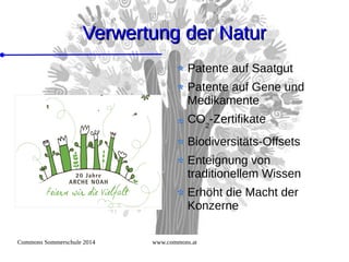 Commons Sommerschule 2014 www.commons.at
Verwertung der NaturVerwertung der Natur
Patente auf Saatgut
Patente auf Gene und
Medikamente
CO2
-Zertifikate
Biodiversitäts-Offsets
Enteignung von
traditionellem Wissen
Erhöht die Macht der
Konzerne
 
