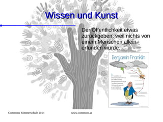 Commons Sommerschule 2014 www.commons.at
Wissen und KunstWissen und Kunst
Der Öffentlichkeit etwas
zurückgeben, weil nichts von
einem Menschen allein
erfunden wurde.
 