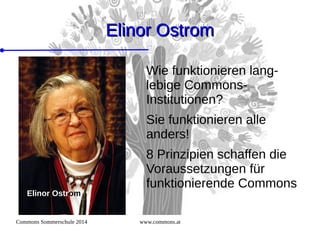 Commons Sommerschule 2014 www.commons.at
Elinor OstromElinor Ostrom
Wie funktionieren lang-
lebige Commons-
Institutionen?
Sie funktionieren alle
anders!
8 Prinzipien schaffen die
Voraussetzungen für
funktionierende Commons
Elinor Ostrom
 