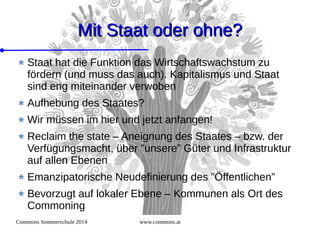 Commons Sommerschule 2014 www.commons.at
Mit Staat oder ohne?Mit Staat oder ohne?
Staat hat die Funktion das Wirtschaftswachstum zu
fördern (und muss das auch). Kapitalismus und Staat
sind eng miteinander verwoben
Aufhebung des Staates?
Wir müssen im hier und jetzt anfangen!
Reclaim the state – Aneignung des Staates – bzw. der
Verfügungsmacht, über ”unsere” Güter und Infrastruktur
auf allen Ebenen
Emanzipatorische Neudefinierung des ”Öffentlichen”
Bevorzugt auf lokaler Ebene – Kommunen als Ort des
Commoning
 