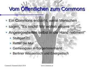 Commons Sommerschule 2014 www.commons.at
Vom Öffentlichen zum CommonsVom Öffentlichen zum Commons
Ein Commons entsteht, wenn Menschen
sagen, ”Es reicht! Wir wollen unsere
Angelegenheiten selbst in die Hand nehmen!”
Stuttgart 21
Rettet die Mur
Gemeingüter in BürgerInnenhand
Berliner Wassertisch und Energietisch
 
