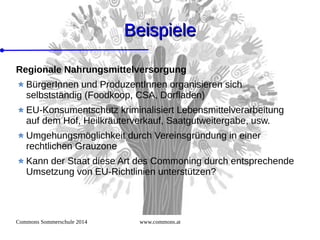Commons Sommerschule 2014 www.commons.at
BeispieleBeispiele
Regionale Nahrungsmittelversorgung
BürgerInnen und ProduzentInnen organisieren sich
selbstständig (Foodkoop, CSA, Dorfladen)
EU-Konsumentschutz kriminalisiert Lebensmittelverarbeitung
auf dem Hof, Heilkräuterverkauf, Saatgutweitergabe, usw.
Umgehungsmöglichkeit durch Vereinsgründung in einer
rechtlichen Grauzone
Kann der Staat diese Art des Commoning durch entsprechende
Umsetzung von EU-Richtlinien unterstützen?
 