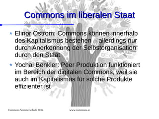 Commons Sommerschule 2014 www.commons.at
Commons im liberalen StaatCommons im liberalen Staat
Elinor Ostrom: Commons können innerhalb
des Kapitalismus bestehen – allerdings nur
durch Anerkennung der Selbstorganisation
durch den Staat
Yochai Benkler: Peer Produktion funktioniert
im Bereich der digitalen Commons, weil sie
auch im Kapitalismus für solche Produkte
effizienter ist
 