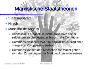 Commons Sommerschule 2014 www.commons.at
Marxistische StaatstheorienMarxistische Staatstheorien
Staatsapparate
Hirsch
Massimo de Angelis
Kapitalismus braucht Bereiche außerhalb seiner
selbst, um zu überlegen, er braucht die Commons
Commons existieren zwar im Kapitalismus, sind aber
immer von Ko-optierung bedroht
Commons können den Menschen die Macht geben,
sich den Zumutungen der Marktlogik zu widersetzen
 