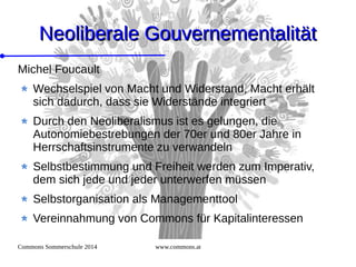 Commons Sommerschule 2014 www.commons.at
Neoliberale GouvernementalitätNeoliberale Gouvernementalität
Michel Foucault
Wechselspiel von Macht und Widerstand, Macht erhält
sich dadurch, dass sie Widerstände integriert
Durch den Neoliberalismus ist es gelungen, die
Autonomiebestrebungen der 70er und 80er Jahre in
Herrschaftsinstrumente zu verwandeln
Selbstbestimmung und Freiheit werden zum Imperativ,
dem sich jede und jeder unterwerfen müssen
Selbstorganisation als Managementtool
Vereinnahmung von Commons für Kapitalinteressen
 