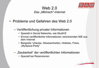 Web 2.0 Das „Mitmach“-Internet Probleme und Gefahren des Web 2.0 Veröffentlichung privater Informationen Speziell in Social Networks, wie StudiVZ Einmal veröffentlichte Informationen verschwinden NIE aus dem Internet Beispiele: Urlaube, Abwesenheiten, Hobbies, Fotos, „MySpace-Party“ „ Sauberkeit“ der veröffentlichten Informationen Speziell bei Rezensionen 