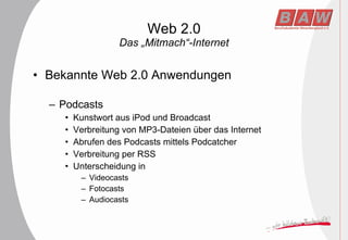 Web 2.0 Das „Mitmach“-Internet Bekannte Web 2.0 Anwendungen Podcasts Kunstwort aus iPod und Broadcast Verbreitung von MP3-Dateien über das Internet Abrufen des Podcasts mittels Podcatcher Verbreitung per RSS Unterscheidung in Videocasts Fotocasts Audiocasts 
