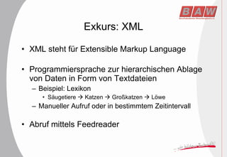 Exkurs: XML XML steht für Extensible Markup Language Programmiersprache zur hierarchischen Ablage von Daten in Form von Textdateien Beispiel: Lexikon Säugetiere    Katzen    Großkatzen    Löwe Manueller Aufruf oder in bestimmtem Zeitintervall Abruf mittels Feedreader 