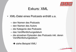 Exkurs: XML XML-Datei eines Podcasts enthält u.a. den Namen des Podcasts  den Namen des Autors die Kategorie des Podcasts das Veröffentlichungsdatum die einzelnen Episoden des Podcasts inkl. deren Veröffentlichungsdatum    siehe Beispiel XML! 