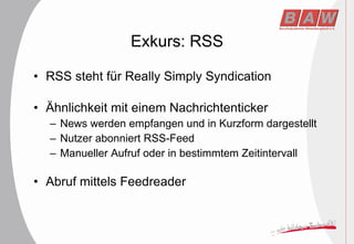 Exkurs: RSS RSS steht für Really Simply Syndication Ähnlichkeit mit einem Nachrichtenticker News werden empfangen und in Kurzform dargestellt Nutzer abonniert RSS-Feed Manueller Aufruf oder in bestimmtem Zeitintervall Abruf mittels Feedreader 