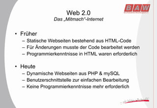 Web 2.0 Das „Mitmach“-Internet Früher Statische Webseiten bestehend aus HTML-Code Für Änderungen musste der Code bearbeitet werden Programmierkenntnisse in HTML waren erforderlich Heute Dynamische Webseiten aus PHP & mySQL Benutzerschnittstelle zur einfachen Bearbeitung Keine Programmierkenntnisse mehr erforderlich 