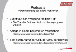 Podcasts Veröffentlichung auf einem Webserver Zugriff auf den Webserver mittels FTP File Transfer Protocol dient zur Übertragung von Dateien Ablage in einem bestimmten Verzeichnis http://www.ba-weserbergland.de/podcasts/XXX Test durch Aufruf der URL der XML per Browser http://www.ba-weserbergland.de/podcasts/schimanke/lsmf.xml 