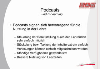 Podcasts … und E-Learning Podcasts eignen sich hervorragend für die Nutzung in der Lehre Steuerung der Bereitstellung durch den Lehrenden sehr einfach möglich Stückelung bzw. Taktung der Inhalte extrem einfach Vorlesungen können einfach mitgeschnitten werden Ständige Verfügbarkeit gewährleistet Bessere Nutzung von Leerzeiten 
