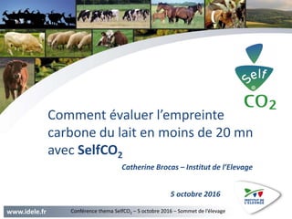 www.idele.fr Conférence thema SelfCO2 – 5 octobre 2016 – Sommet de l’élevage
Comment évaluer l’empreinte
carbone du lait en moins de 20 mn
avec SelfCO2
5 octobre 2016
Catherine Brocas – Institut de l’Elevage
 