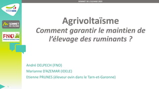 Agrivoltaïsme
Comment garantir le maintien de
l’élevage des ruminants ?
André DELPECH (FNO)
Marianne D’AZEMAR (IDELE)
Etienne PRUNES (éleveur ovin dans le Tarn-et-Garonne)
SOMMET DE L'ELEVAGE 2023
1
 