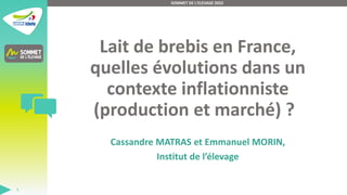 Lait de brebis en France,
quelles évolutions dans un
contexte inflationniste
(production et marché) ?
Cassandre MATRAS et Emmanuel MORIN,
Institut de l’élevage
SOMMET DE L'ELEVAGE 2023
1
 