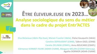ÊTRE ÉLEVEUR.EUSE EN 2023…
Analyse sociologique du sens du métier
dans le cadre du projet Entr’ACTES
Elsa Delanoue (Idele-Ifip-Itavi), Manon Fuselier (Idele), Eloïse Gauquelin (Idele)
Caroline DEPOUDENT (CRAB), Tyfenn OGEL (CRAB)
Coralie ZIELINSKI (CRAPL), Anna BOUCARD (CRAPL)
Clémence VERMOT-FEVRE (ADAR-CIVAM), Morgane MELAN (CIVAM Valencay),
Agathe DORNIER (ADAR-CIVAM)
1
 