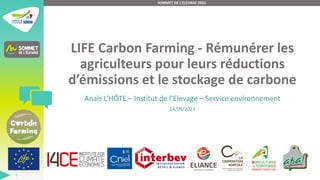 LIFE Carbon Farming - Rémunérer les
agriculteurs pour leurs réductions
d’émissions et le stockage de carbone
Anaïs L’HÔTE – Institut de l’Elevage – Service environnement
14/09/2023
SOMMET DE L'ELEVAGE 2023
1
 