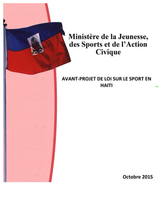  
	
  
	
  
AVANT-­‐PROJET	
  DE	
  LOI	
  SUR	
  LE	
  SPORT	
  EN	
  
HAITI	
  
	
  
	
  
	
  
	
  
	
  
	
  
	
  
	
  
	
  
	
  
	
  
	
  
	
  
Octobre	
  2015	
  
 