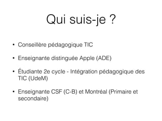 Qui suis-je ?
• Conseillère pédagogique TIC
• Enseignante distinguée Apple (ADE)
• Étudiante 2e cycle - Intégration pédagogique des
TIC (UdeM)
• Enseignante CSF (C-B) et Montréal (Primaire et
secondaire)
 