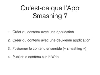 Qu’est-ce que l’App
Smashing ?
1. Créer du contenu avec une application
2. Créer du contenu avec une deuxième application
3. Fusionner le contenu ensemble (« smashing »)
4. Publier le contenu sur le Web
 
