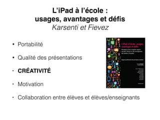 L’iPad à l’école : !
usages, avantages et déﬁs !
Karsenti et Fievez
• Portabilité
• Qualité des présentations
• CRÉATIVITÉ
• Motivation
• Collaboration entre élèves et élèves/enseignants
 