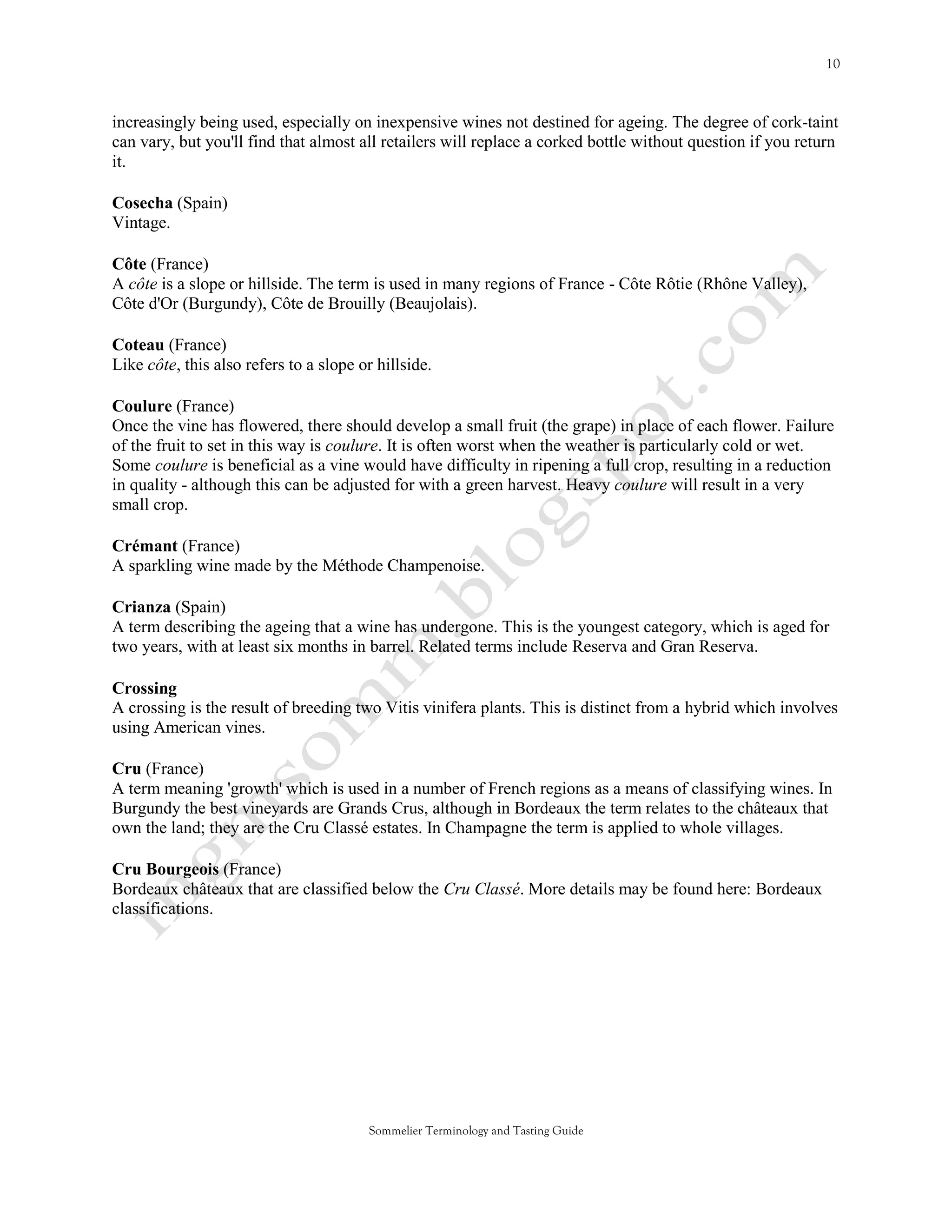 increasingly being used, especially on inexpensive wines not destined for ageing. The degree of cork-taint
can vary, but you'll find that almost all retailers will replace a corked bottle without question if you return
it.

Cosecha (Spain)
Vintage.

Côte (France)
A côte is a slope or hillside. The term is used in many regions of France - Côte Rôtie (Rhône Valley),
Côte d'Or (Burgundy), Côte de Brouilly (Beaujolais).

Coteau (France)
Like côte, this also refers to a slope or hillside.

Coulure (France)
Once the vine has flowered, there should develop a small fruit (the grape) in place of each flower. Failure
of the fruit to set in this way is coulure. It is often worst when the weather is particularly cold or wet.
Some coulure is beneficial as a vine would have difficulty in ripening a full crop, resulting in a reduction
in quality - although this can be adjusted for with a green harvest. Heavy coulure will result in a very
small crop.

Crémant (France)
A sparkling wine made by the Méthode Champenoise.

Crianza (Spain)
A term describing the ageing that a wine has undergone. This is the youngest category, which is aged for
two years, with at least six months in barrel. Related terms include Reserva and Gran Reserva.

Crossing
A crossing is the result of breeding two Vitis vinifera plants. This is distinct from a hybrid which involves
using American vines.

Cru (France)
A term meaning 'growth' which is used in a number of French regions as a means of classifying wines. In
Burgundy the best vineyards are Grands Crus, although in Bordeaux the term relates to the châteaux that
own the land; they are the Cru Classé estates. In Champagne the term is applied to whole villages.

Cru Bourgeois (France)
Bordeaux châteaux that are classified below the Cru Classé. More details may be found here: Bordeaux
classifications.




                                        Sommelier Terminology and Tasting Guide
 